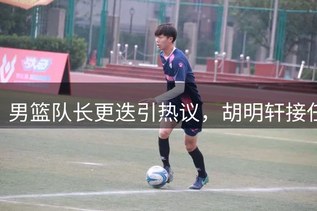 男篮队长更迭引热议，胡明轩接任遭质疑